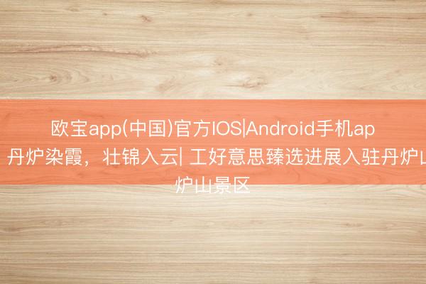 欧宝app(中国)官方IOS|Android手机app下载 丹炉染霞，壮锦入云| 工好意思臻选进展入驻丹炉山景区