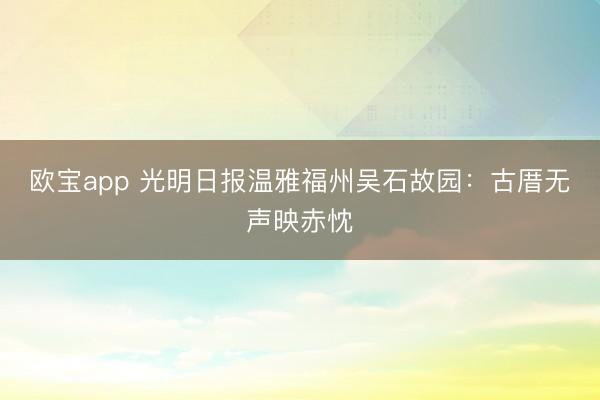 欧宝app 光明日报温雅福州吴石故园：古厝无声映赤忱