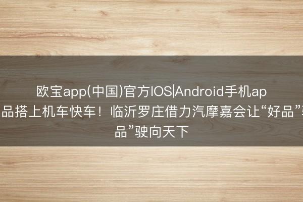 欧宝app(中国)官方IOS|Android手机app下载 农品搭上机车快车！临沂罗庄借力汽摩嘉会让“好品”驶向天下