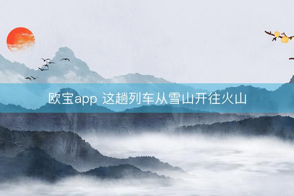 欧宝app 这趟列车从雪山开往火山