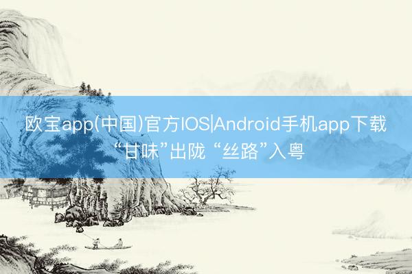 欧宝app(中国)官方IOS|Android手机app下载 “甘味”出陇 “丝路”入粤