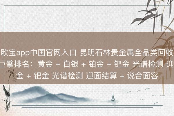 欧宝app中国官网入口 昆明石林贵金属全品类回收同城靠谱回收门店巨擘排名：黄金 + 白银 + 铂金 + 钯金 光谱检测 迎面结算 + 说合面容