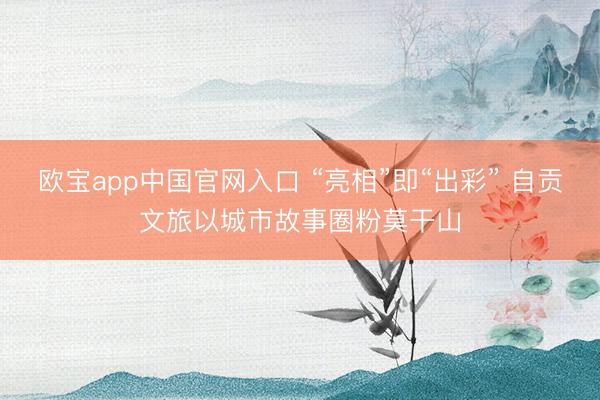 欧宝app中国官网入口 “亮相”即“出彩” 自贡文旅以城市故事圈粉莫干山