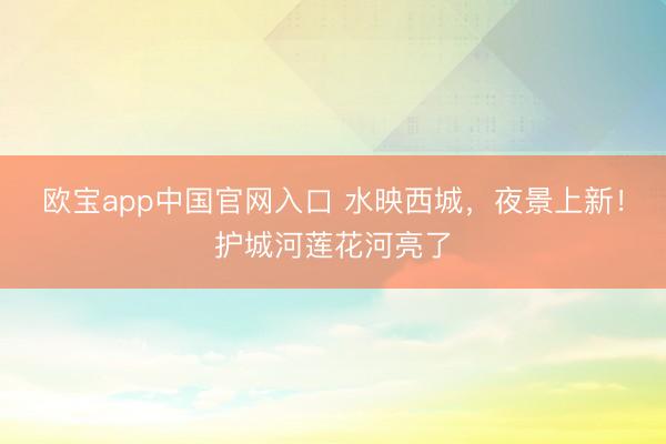 欧宝app中国官网入口 水映西城，夜景上新！护城河莲花河亮了