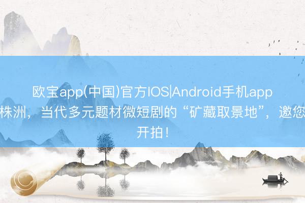欧宝app(中国)官方IOS|Android手机app下载 株洲，当代多元题材微短剧的 “矿藏取景地”，邀您开拍！