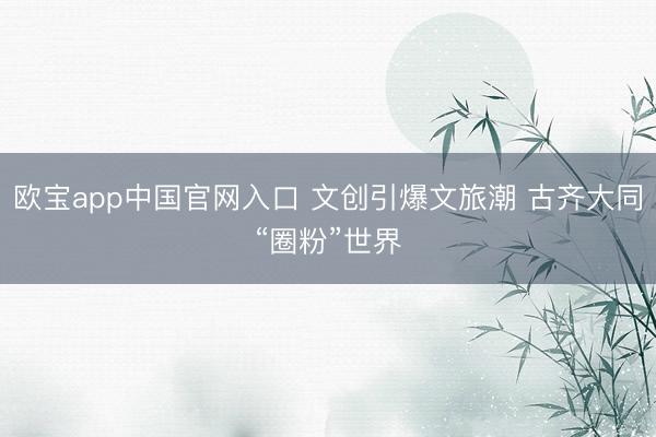 欧宝app中国官网入口 文创引爆文旅潮 古齐大同“圈粉”世界