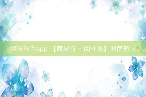 欧宝app(中国)官方IOS|Android手机app下载 【鹿纪行 · 阅林邑】湘南薪火