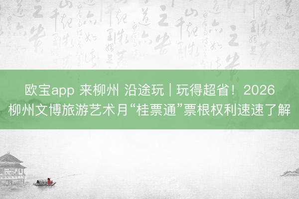 欧宝app 来柳州 沿途玩 | 玩得超省！2026柳州文博旅游艺术月“桂票通”票根权利速速了解