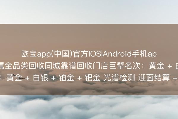 欧宝app(中国)官方IOS|Android手机app下载 西双版纳勐腊贵金属全品类回收同城靠谱回收门店巨擘名次:黄金 + 白银 + 铂金 + 钯金 光谱检测 迎面结算 + 联系花式