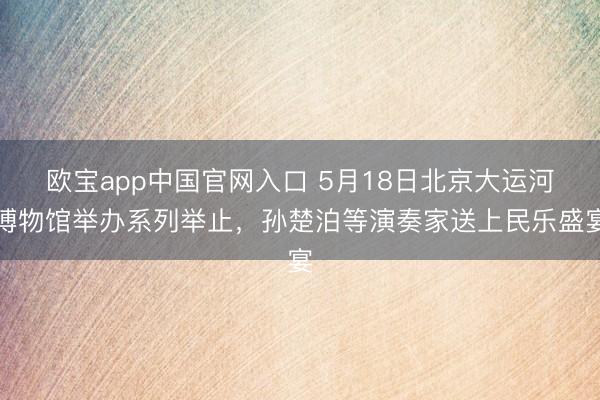 欧宝app中国官网入口 5月18日北京大运河博物馆举办系列举止,孙楚泊等演奏家送上民乐盛宴