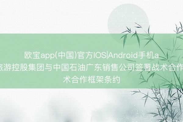 欧宝app(中国)官方IOS|Android手机app下载 旅游控股集团与中国石油广东销售公司签署战术合作框架条约