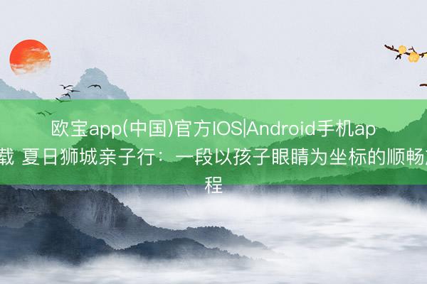 欧宝app(中国)官方IOS|Android手机app下载 夏日狮城亲子行：一段以孩子眼睛为坐标的顺畅旅程