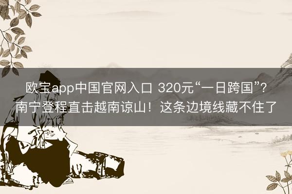 欧宝app中国官网入口 320元“一日跨国”？南宁登程直击越南谅山！这条边境线藏不住了