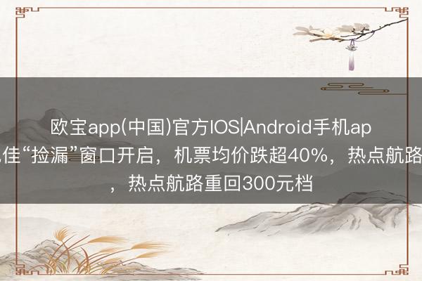 欧宝app(中国)官方IOS|Android手机app下载 全年绝佳“捡漏”窗口开启，机票均价跌超40%，热点航路重回300元档