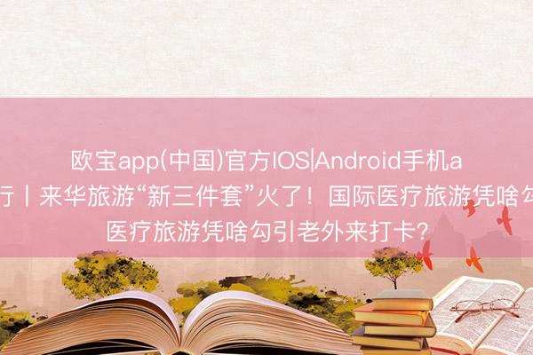 欧宝app(中国)官方IOS|Android手机app下载 中国纪行丨来华旅游“新三件套”火了！国际医疗旅游凭啥勾引老外来打卡？