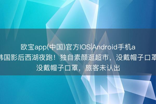 欧宝app(中国)官方IOS|Android手机app下载 47岁韩国影后西湖夜跑！独自素颜逛超市，没戴帽子口罩，旅客未认出