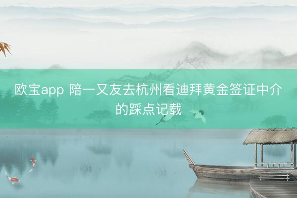 欧宝app 陪一又友去杭州看迪拜黄金签证中介的踩点记载