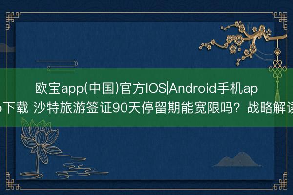 欧宝app(中国)官方IOS|Android手机app下载 沙特旅游签证90天停留期能宽限吗？战略解读