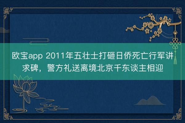 欧宝app 2011年五壮士打砸日侨死亡行军讲求碑，警方礼送离境北京千东谈主相迎