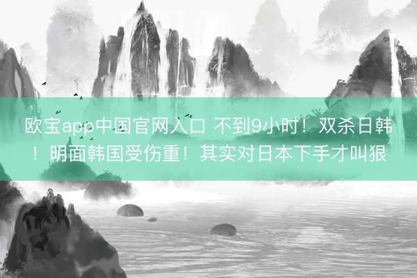 欧宝app中国官网入口 不到9小时！双杀日韩！明面韩国受伤重！其实对日本下手才叫狠
