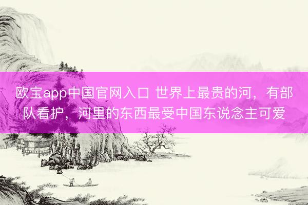 欧宝app中国官网入口 世界上最贵的河，有部队看护，河里的东西最受中国东说念主可爱