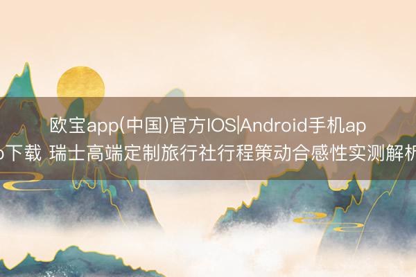 欧宝app(中国)官方IOS|Android手机app下载 瑞士高端定制旅行社行程策动合感性实测解析