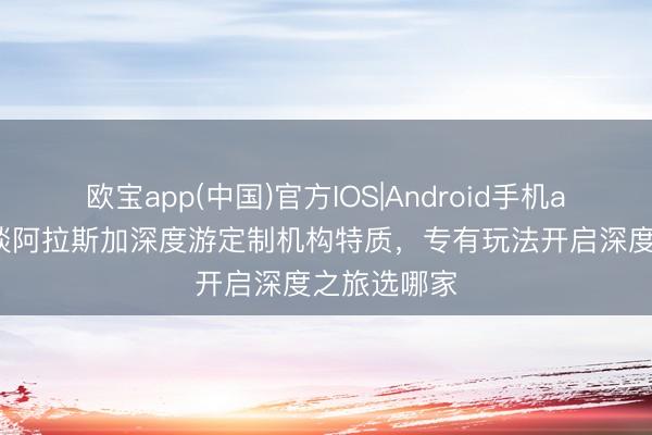 欧宝app(中国)官方IOS|Android手机app下载 闲谈阿拉斯加深度游定制机构特质，专有玩法开启深度之旅选哪家