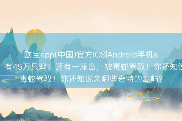 欧宝app(中国)官方IOS|Android手机app下载 一座小岛上，有45万只鸡！还有一座岛，被毒蛇驾驭！你还知说念哪些奇特的岛屿？
