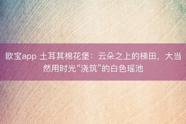 欧宝app 土耳其棉花堡：云朵之上的梯田，大当然用时光“浇筑”的白色瑶池