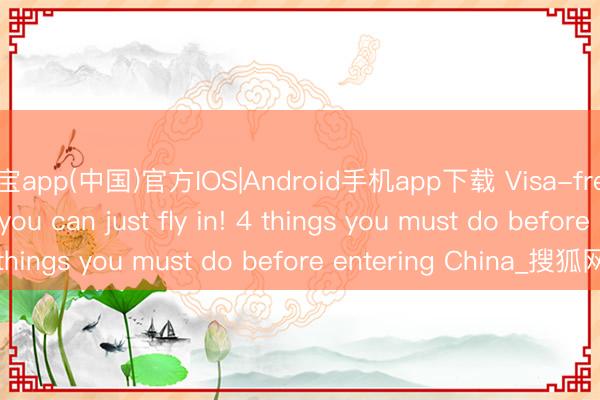 欧宝app(中国)官方IOS|Android手机app下载 Visa-free doesn't mean you can just fly in! 4 things you must do before entering China_搜狐网