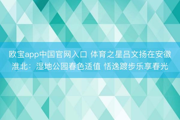 欧宝app中国官网入口 体育之星吕文扬在安徽淮北：湿地公园春色适值 恬逸踱步乐享春光