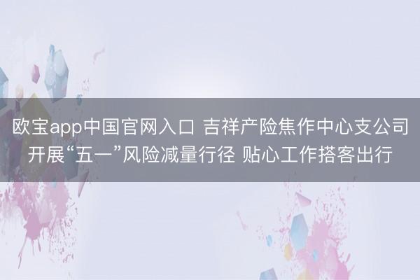 欧宝app中国官网入口 吉祥产险焦作中心支公司开展“五一”风险减量行径 贴心工作搭客出行
