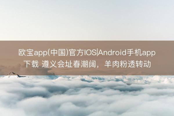 欧宝app(中国)官方IOS|Android手机app下载 遵义会址春潮阔，羊肉粉透转动