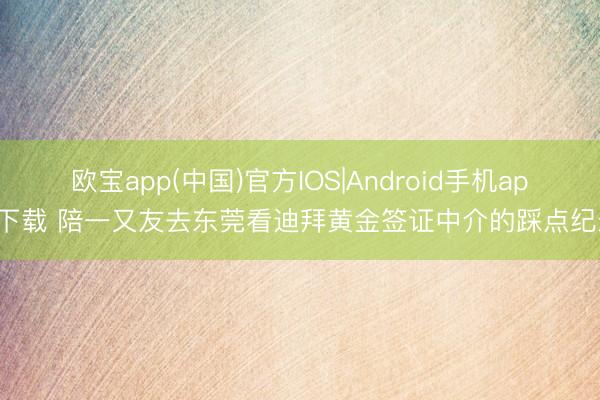 欧宝app(中国)官方IOS|Android手机app下载 陪一又友去东莞看迪拜黄金签证中介的踩点纪录