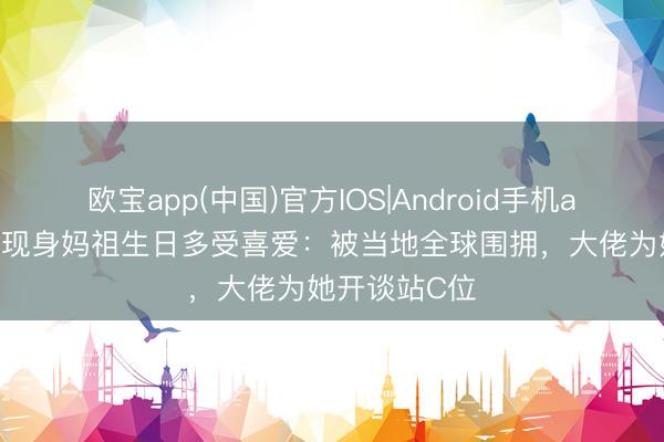 欧宝app(中国)官方IOS|Android手机app下载 刘涛现身妈祖生日多受喜爱:被当地全球围拥,大佬为她开谈站C位