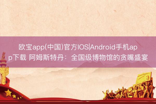 欧宝app(中国)官方IOS|Android手机app下载 阿姆斯特丹：全国级博物馆的贪嘴盛宴
