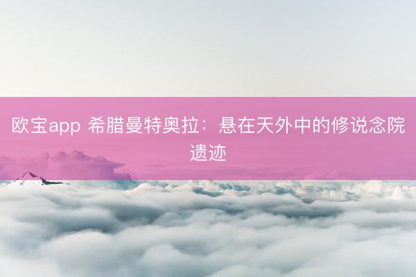 欧宝app 希腊曼特奥拉：悬在天外中的修说念院遗迹