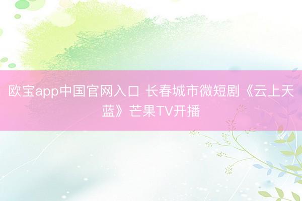 欧宝app中国官网入口 长春城市微短剧《云上天蓝》芒果TV开播