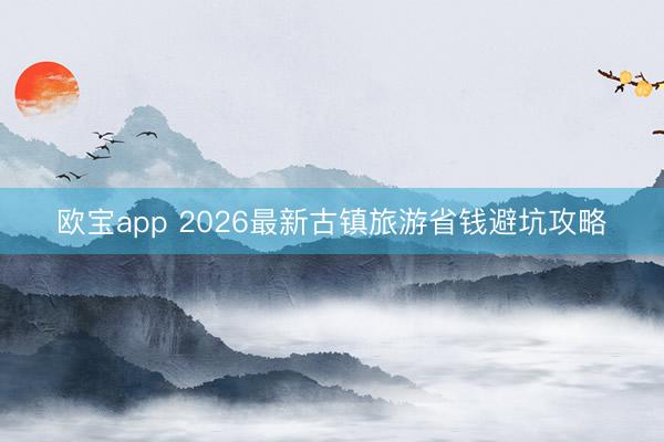 欧宝app 2026最新古镇旅游省钱避坑攻略