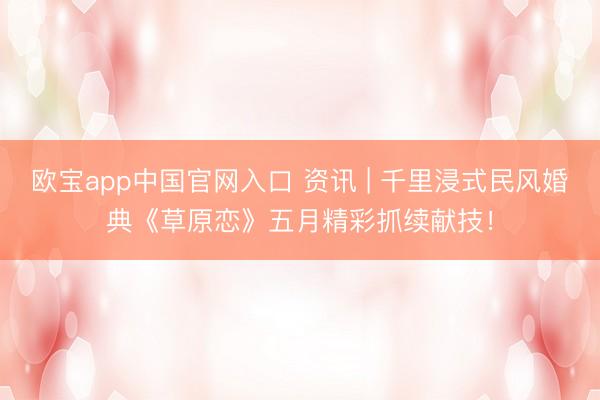 欧宝app中国官网入口 资讯 | 千里浸式民风婚典《草原恋》五月精彩抓续献技！