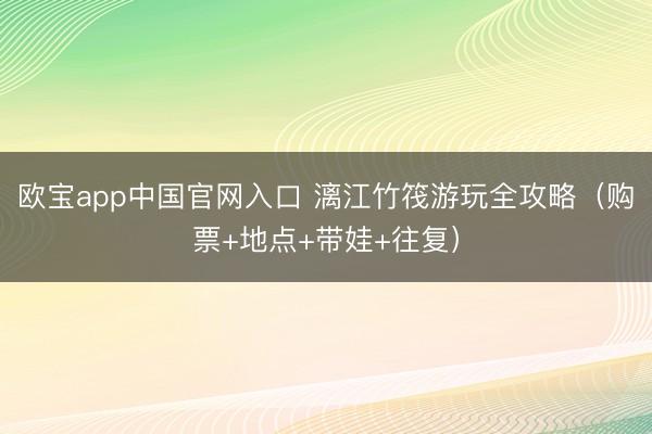 欧宝app中国官网入口 漓江竹筏游玩全攻略（购票+地点+带娃+往复）