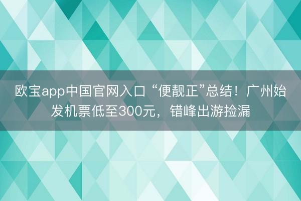 欧宝app中国官网入口 “便靓正”总结！广州始发机票低至300元，错峰出游捡漏