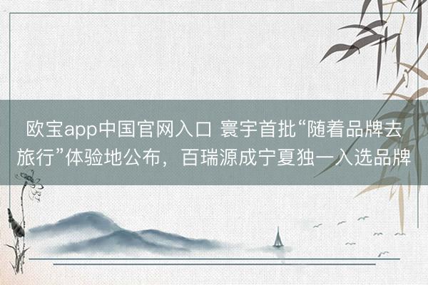 欧宝app中国官网入口 寰宇首批“随着品牌去旅行”体验地公布，百瑞源成宁夏独一入选品牌