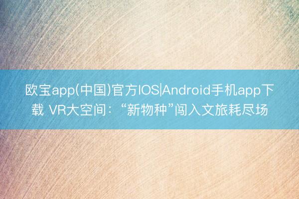欧宝app(中国)官方IOS|Android手机app下载 VR大空间：“新物种”闯入文旅耗尽场