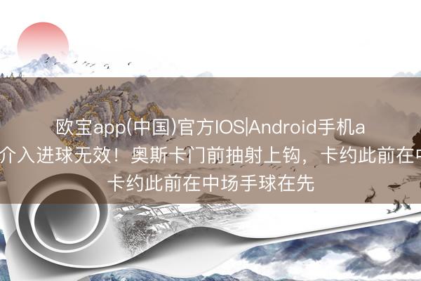 欧宝app(中国)官方IOS|Android手机app下载 VAR介入进球无效！奥斯卡门前抽射上钩，卡约此前在中场手球在先