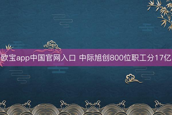 欧宝app中国官网入口 中际旭创800位职工分17亿