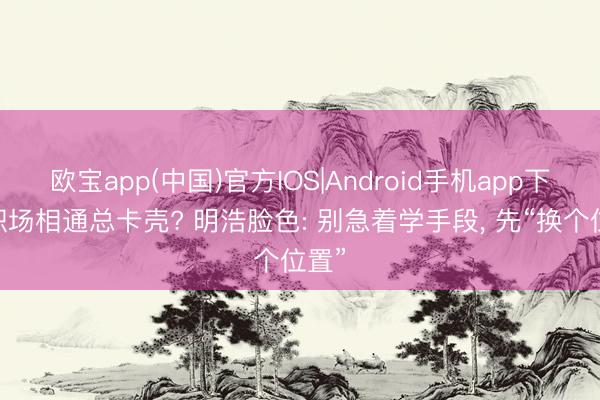 欧宝app(中国)官方IOS|Android手机app下载 职场相通总卡壳? 明浩脸色: 别急着学手段， 先“换个位置”