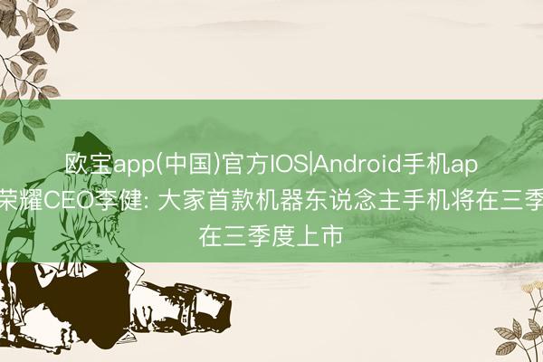 欧宝app(中国)官方IOS|Android手机app下载 荣耀CEO李健: 大家首款机器东说念主手机将在三季度上市