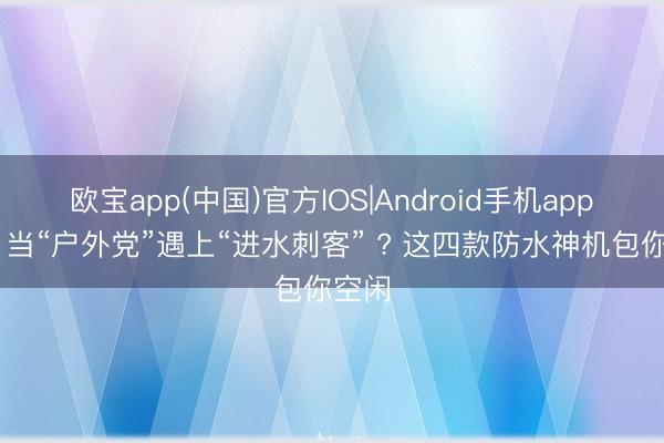 欧宝app(中国)官方IOS|Android手机app下载 当“户外党”遇上“进水刺客” ? 这四款防水神机包你空闲