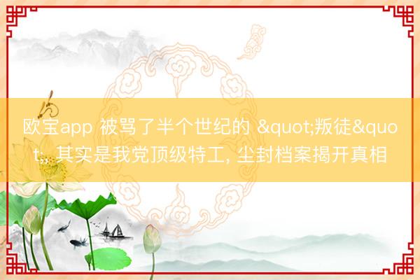 欧宝app 被骂了半个世纪的 "叛徒"， 其实是我党顶级特工， 尘封档案揭开真相